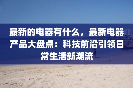 最新的電器有什么，最新電器產(chǎn)品大盤點(diǎn)：科技前沿引領(lǐng)日常生活新潮流