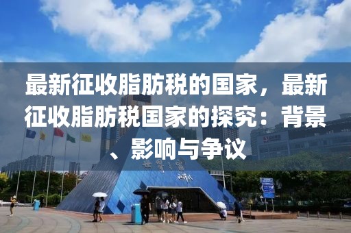 最新征收脂肪稅的國(guó)家，最新征收脂肪稅國(guó)家的探究：背景、影響與爭(zhēng)議