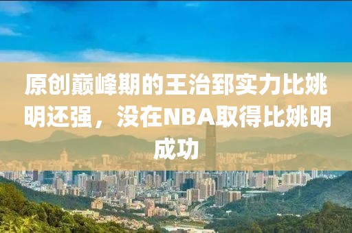 原創(chuàng)巔峰期的王治郅實(shí)力比姚明還強(qiáng)，沒在NBA取得比姚明成功