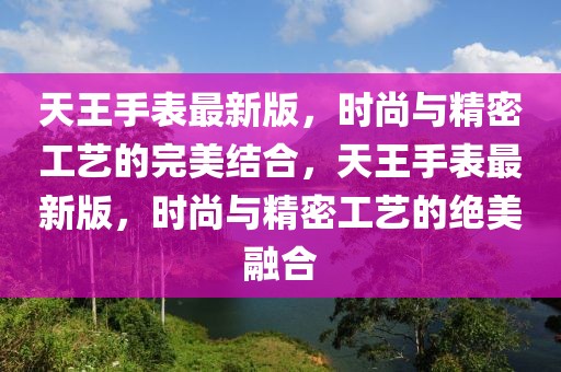 天王手表最新版，時(shí)尚與精密工藝的完美結(jié)合，天王手表最新版，時(shí)尚與精密工藝的絕美融合