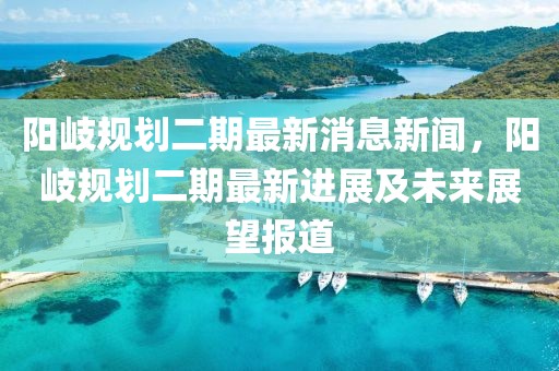 陽(yáng)岐規(guī)劃二期最新消息新聞，陽(yáng)岐規(guī)劃二期最新進(jìn)展及未來(lái)展望報(bào)道