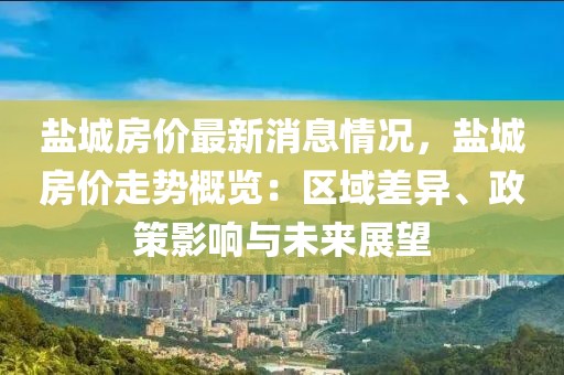 鹽城房價(jià)最新消息情況，鹽城房價(jià)走勢概覽：區(qū)域差異、政策影響與未來展望