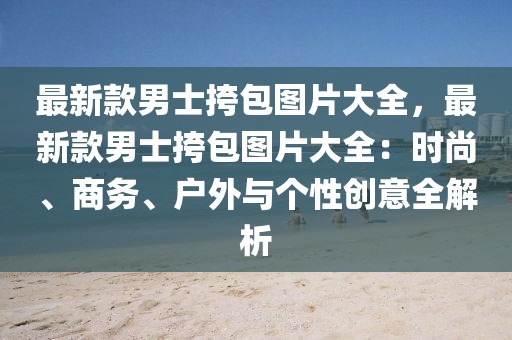 最新款男士挎包圖片大全，最新款男士挎包圖片大全：時尚、商務(wù)、戶外與個性創(chuàng)意全解析