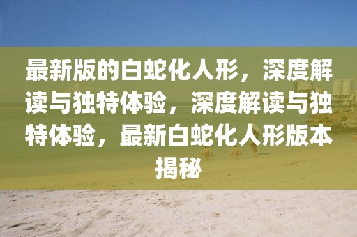 最新版的白蛇化人形，深度解讀與獨(dú)特體驗(yàn)，深度解讀與獨(dú)特體驗(yàn)，最新白蛇化人形版本揭秘