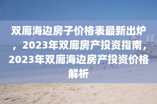 雙廊海邊房子價(jià)格表最新出爐，2023年雙廊房產(chǎn)投資指南，2023年雙廊海邊房產(chǎn)投資價(jià)格解析