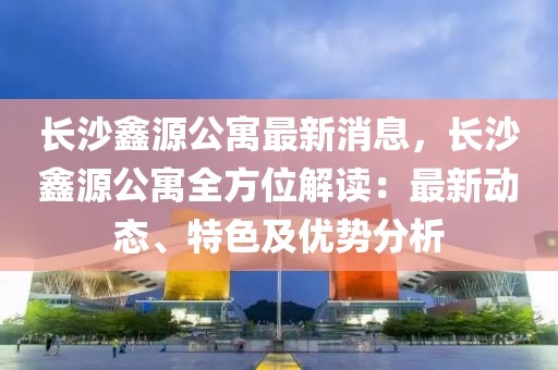 長沙鑫源公寓最新消息，長沙鑫源公寓全方位解讀：最新動(dòng)態(tài)、特色及優(yōu)勢分析