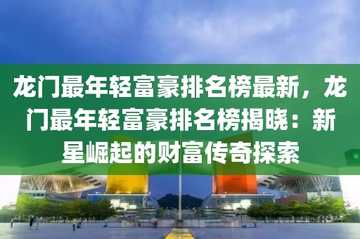 龍門最年輕富豪排名榜最新，龍門最年輕富豪排名榜揭曉：新星崛起的財富傳奇探索