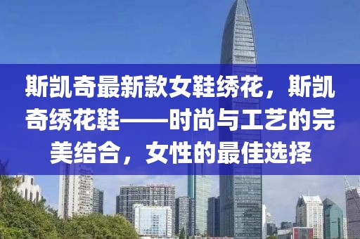 斯凱奇最新款女鞋繡花，斯凱奇繡花鞋——時(shí)尚與工藝的完美結(jié)合，女性的最佳選擇