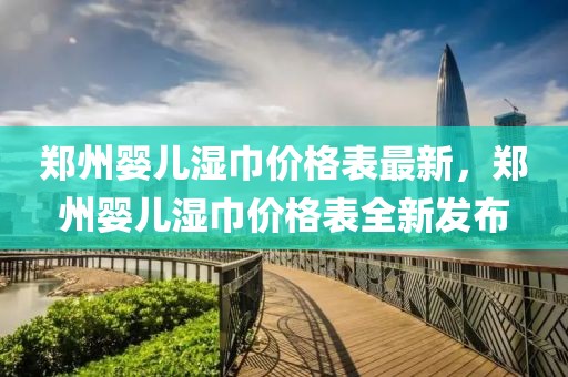 鄭州嬰兒濕巾價格表最新，鄭州嬰兒濕巾價格表全新發(fā)布