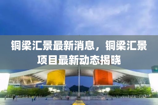 銅梁匯景最新消息，銅梁匯景項目最新動態(tài)揭曉
