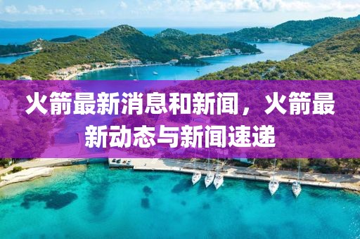 火箭最新消息和新聞，火箭最新動態(tài)與新聞速遞