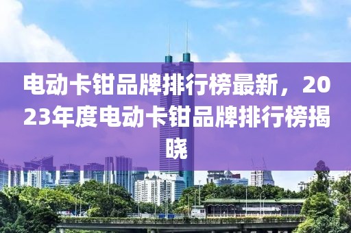 電動卡鉗品牌排行榜最新，2023年度電動卡鉗品牌排行榜揭曉