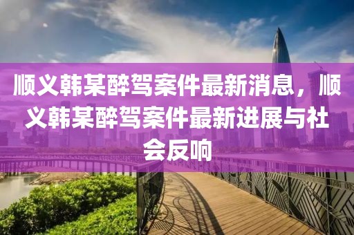 順義韓某醉駕案件最新消息，順義韓某醉駕案件最新進(jìn)展與社會反響