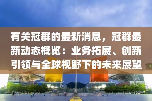 有關(guān)冠群的最新消息，冠群最新動(dòng)態(tài)概覽：業(yè)務(wù)拓展、創(chuàng)新引領(lǐng)與全球視野下的未來展望