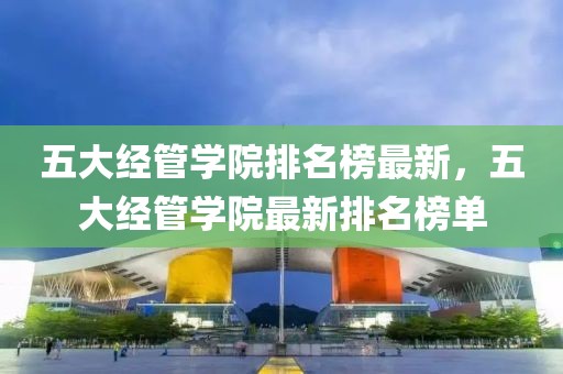 五大經(jīng)管學(xué)院排名榜最新，五大經(jīng)管學(xué)院最新排名榜單