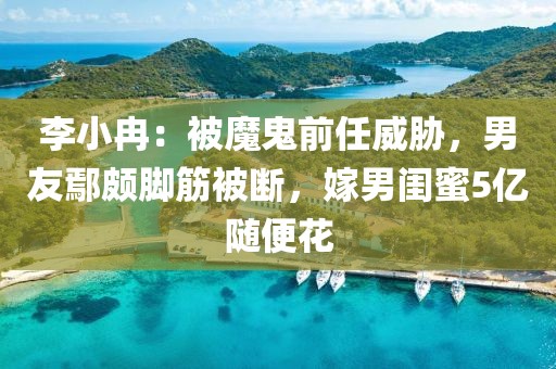 李小冉：被魔鬼前任威脅，男友鄢頗腳筋被斷，嫁男閨蜜5億隨便花