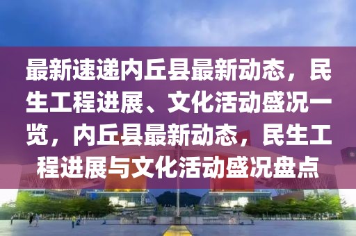 最新速遞內(nèi)丘縣最新動態(tài)，民生工程進展、文化活動盛況一覽，內(nèi)丘縣最新動態(tài)，民生工程進展與文化活動盛況盤點
