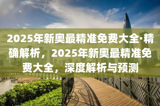 2025年新奧最精準免費大全·精確解析，2025年新奧最精準免費大全，深度解析與預測