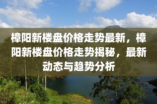 樟陽新樓盤價格走勢最新，樟陽新樓盤價格走勢揭秘，最新動態(tài)與趨勢分析