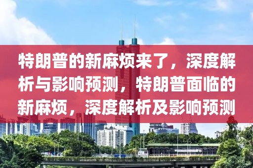 特朗普的新麻煩來了，深度解析與影響預測，特朗普面臨的新麻煩，深度解析及影響預測