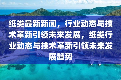 紙類最新新聞，行業(yè)動(dòng)態(tài)與技術(shù)革新引領(lǐng)未來(lái)發(fā)展，紙類行業(yè)動(dòng)態(tài)與技術(shù)革新引領(lǐng)未來(lái)發(fā)展趨勢(shì)