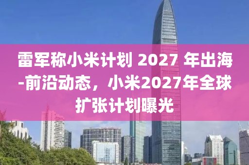 雷軍稱小米計(jì)劃 2027 年出海-前沿動態(tài)，小米2027年全球擴(kuò)張計(jì)劃曝光