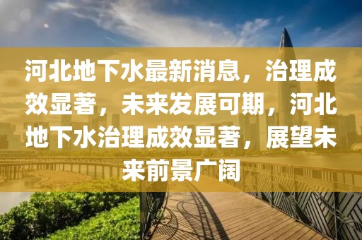 河北地下水最新消息，治理成效顯著，未來(lái)發(fā)展可期，河北地下水治理成效顯著，展望未來(lái)前景廣闊