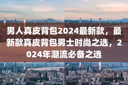 男人真皮背包2024最新款，最新款真皮背包男士時(shí)尚之選，2024年潮流必備之選