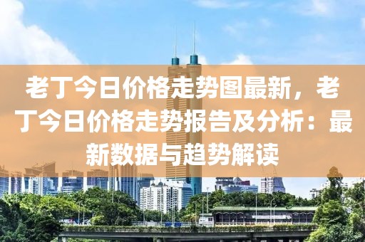 老丁今日價格走勢圖最新，老丁今日價格走勢報告及分析：最新數(shù)據(jù)與趨勢解讀