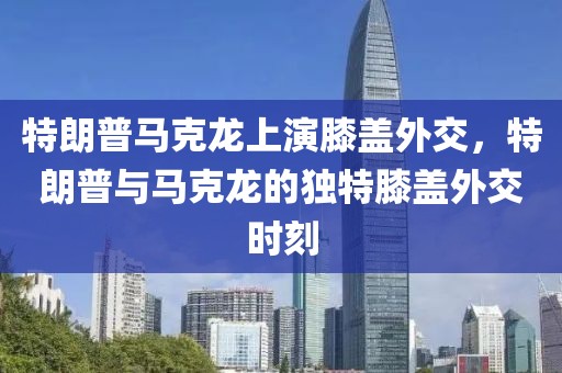 特朗普馬克龍上演膝蓋外交，特朗普與馬克龍的獨(dú)特膝蓋外交時刻