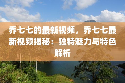 喬七七的最新視頻，喬七七最新視頻揭秘：獨特魅力與特色解析