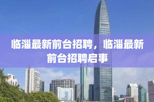 臨淄最新前臺(tái)招聘，臨淄最新前臺(tái)招聘啟事