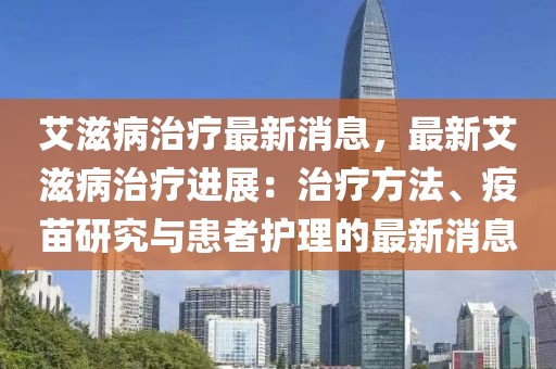 艾滋病治療最新消息，最新艾滋病治療進(jìn)展：治療方法、疫苗研究與患者護(hù)理的最新消息