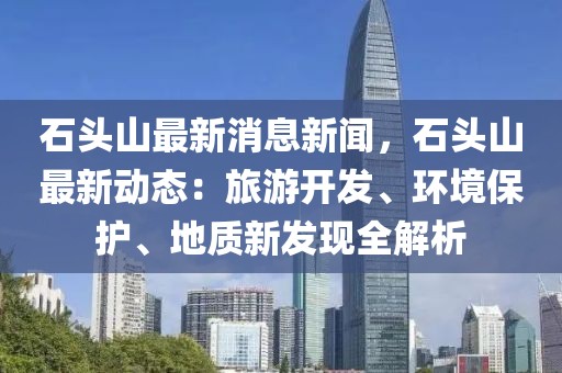 石頭山最新消息新聞，石頭山最新動態(tài)：旅游開發(fā)、環(huán)境保護、地質(zhì)新發(fā)現(xiàn)全解析