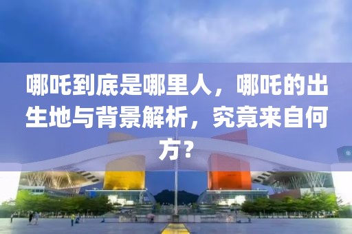 哪吒到底是哪里人，哪吒的出生地與背景解析，究竟來自何方？