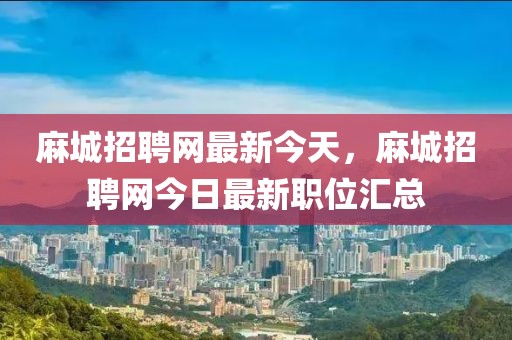 麻城招聘網(wǎng)最新今天，麻城招聘網(wǎng)今日最新職位匯總