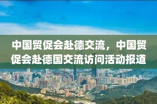 中國貿(mào)促會赴德交流，中國貿(mào)促會赴德國交流訪問活動報道
