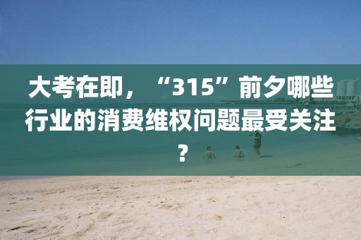 大考在即，“315”前夕哪些行業(yè)的消費維權(quán)問題最受關(guān)注？