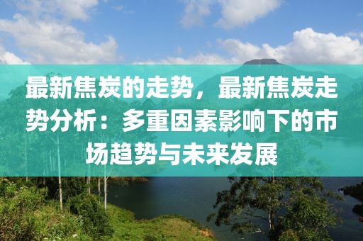 最新焦炭的走勢，最新焦炭走勢分析：多重因素影響下的市場趨勢與未來發(fā)展