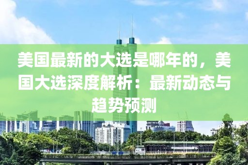 美國(guó)最新的大選是哪年的，美國(guó)大選深度解析：最新動(dòng)態(tài)與趨勢(shì)預(yù)測(cè)