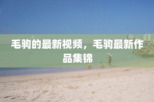 毛駒的最新視頻，毛駒最新作品集錦