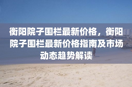衡陽(yáng)院子圍欄最新價(jià)格，衡陽(yáng)院子圍欄最新價(jià)格指南及市場(chǎng)動(dòng)態(tài)趨勢(shì)解讀