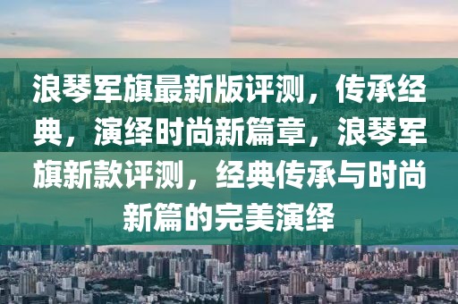 浪琴軍旗最新版評測，傳承經(jīng)典，演繹時尚新篇章，浪琴軍旗新款評測，經(jīng)典傳承與時尚新篇的完美演繹