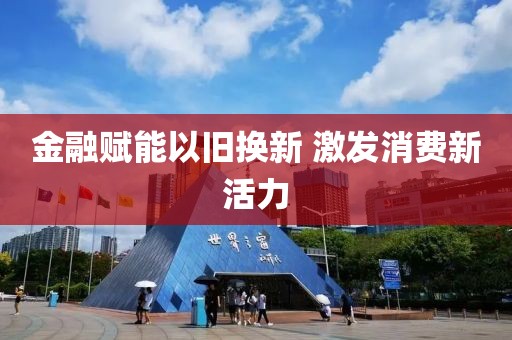 金融賦能以舊換新 激發(fā)消費(fèi)新活力