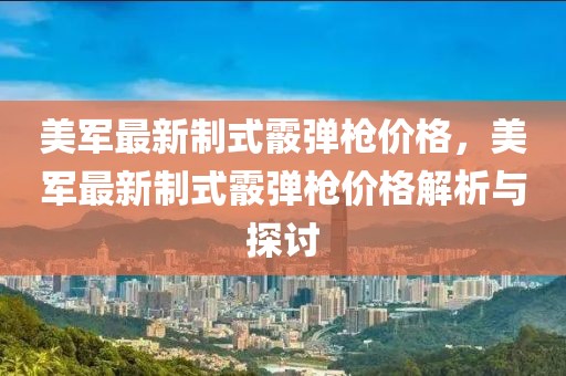 美軍最新制式霰彈槍價(jià)格，美軍最新制式霰彈槍價(jià)格解析與探討