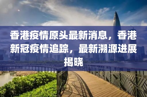 香港疫情原頭最新消息，香港新冠疫情追蹤，最新溯源進(jìn)展揭曉