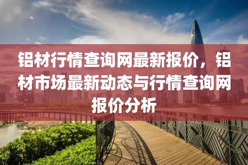 鋁材行情查詢網(wǎng)最新報(bào)價，鋁材市場最新動態(tài)與行情查詢網(wǎng)報(bào)價分析