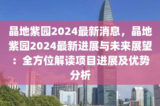 晶地紫園2024最新消息，晶地紫園2024最新進(jìn)展與未來展望：全方位解讀項(xiàng)目進(jìn)展及優(yōu)勢(shì)分析