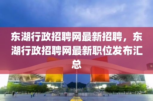 東湖行政招聘網(wǎng)最新招聘，東湖行政招聘網(wǎng)最新職位發(fā)布匯總