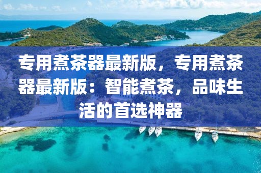 專(zhuān)用煮茶器最新版，專(zhuān)用煮茶器最新版：智能煮茶，品味生活的首選神器